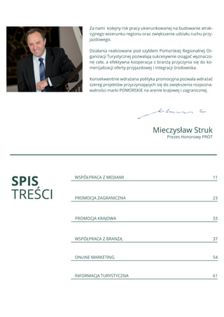 Za nami kolejny rok pracy ukierunkowanej na budowanie atrak-
cyjnego wizerunku regionu oraz zwiększenie udziału ruchu przy-
jazdowego.
Działania realizowane pod szyldem Pomorskiej Regionalnej Or-
ganizacji Turystycznej pozwalają sukcesywnie osiągać wyznaczo-
ne cele, a efektywna kooperacja z branżą przyczynia się do ko-
mercjalizacji oferty przyjazdowej i integracji środowiska.
Konsekwentnie wdrażana polityka promocyjna pozwala wdrażać
szereg projektów przyczyniających się do zwiększenia rozpozna-
walności marki POMORSKIE na arenie krajowej i zagranicznej.
Mieczysław Struk
Prezes Honorowy PROT
SPIS
TREŚCI
WSPÓŁPRACA Z MEDIAMI 11
PROMOCJA ZAGRANICZNA 23
PROMOCJA KRAJOWA 33
WSPÓŁPRACA Z BRANŻĄ 37
ONLINE MARKETING 54
INFORMACJA TURYSTYCZNA 61
 