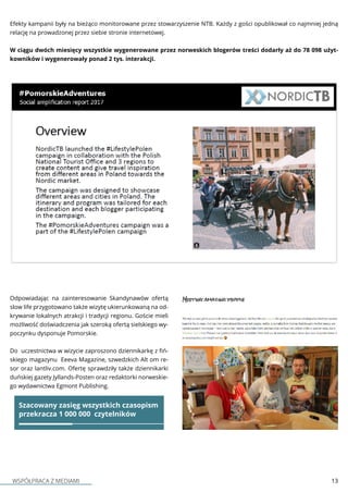 WSPÓŁPRACA Z MEDIAMI 13
Efekty kampanii były na bieżąco monitorowane przez stowarzyszenie NTB. Każdy z gości opublikował co najmniej jedną
relację na prowadzonej przez siebie stronie internetowej.
W ciągu dwóch miesięcy wszystkie wygenerowane przez norweskich blogerów treści dodarły aż do 78 098 użyt-
kowników i wygenerowały ponad 2 tys. interakcji.
Odpowiadając na zainteresowanie Skandynawów ofertą
slow life przygotowano także wizytę ukierunkowaną na od-
krywanie lokalnych atrakcji i tradycji regionu. Goście mieli
możliwość doświadczenia jak szeroką ofertą sielskiego wy-
poczynku dysponuje Pomorskie.
Do uczestnictwa w wizycie zaproszono dziennikarkę z fiń-
skiego magazynu  Eeeva Magazine, szwedzkich Alt om re-
sor oraz lantliv.com. Ofertę sprawdziły także dziennikarki
duńskiej gazety Jyllands-Posten oraz redaktorki norweskie-
go wydawnictwa Egmont Publishing.
Szacowany zasięg wszystkich czasopism
przekracza 1 000 000 czytelników
 