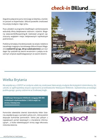 WSPÓŁPRACA Z MEDIAMI 14
Dogodne połączenie portu lotniczego w Gdańsku z duński-
mi portami w Kopenhadze i Billund pozwoliło zrealizować
trzy wizyty studyjne z tego rynku.
Poza udziałem w programie slowlifowym zainteresowanie
wzbudziły oferty dedykowane rodzinom z dziećmi. Bloge-
rzy www.worldofbacpacking.dk realizowali program wy-
znaczony względem miejsc dedykowanych najmłodszym
podróżnikom.
Podobną tematyką charakteryzowała się wizyta redaktora
naczelnego magazynu lotniskowego Billund Airport Maga-
zine (nakład 45 tys egz, 28 tys subskrybentów) Lars Gul-
dager Dyr podzielił się swoimi wrażeniami z pobytu w ob-
szernym artykule współredagowanym ze swoimi dziećmi.
Wielka Brytania
We współpracy z ZOPOT w Londynie udało się zrealizować dwie wizyty studyjne dla brytyjskich dziennikarzy. Do
udziału w ogólnopolskiej wizycie zaproszono przedstawiciela Newsquest Midlands -wydawnictwa prasowego
publikującego gazety codzienne w Środkowej Anglii.
Publikacje Newsquest Midlands osiągają 800 000
unikalnych użytkowników i 2 MLN wejść na
strony miesięcznie.
Pomorskie odwiedziła również dziennikarka Helen Sote-
rieu współpracująca z portalem yahoo.com , której podróż
dotyczyła kulinariów pomorskich. Yahoo jest jednym z
największych portali światowych o charakterze informa-
cyjnym , a liczba odwiedzających strony sięga kilkunastu
milionów dziennie.
 