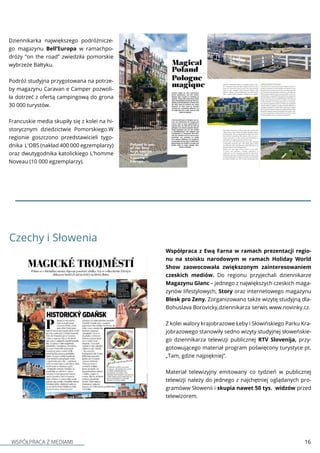 WSPÓŁPRACA Z MEDIAMI 16
Dziennikarka największego podróżnicze-
go magazynu Bell’Europa w ramachpo-
dróży “on the road” zwiedziła pomorskie
wybrzeże Bałtyku.
Podróż studyjna przygotowana na potrze-
by magazynu Caravan e Camper pozwoli-
ła dotrzeć z ofertą campingową do grona
30 000 turystów.
Francuskie media skupiły się z kolei na hi-
storycznym dziedzictwie Pomorskiego.W
regionie goszczono przedstawicieli tygo-
dnika L'OBS (nakład 400 000 egzemplarzy)
oraz dwutygodnika katolickiego L'homme
Noveau (10 000 egzemplarzy).
Czechy i Słowenia
Współpraca z Ewą Farna w ramach prezentacji regio-
nu na stoisku narodowym w ramach Holiday World
Show zaowocowała zwiększonym zainteresowaniem
czeskich mediów. Do regionu przyjechali dziennikarze
Magazynu Glanc – jednego z największych czeskich maga-
zynów lifestylowych, Story oraz internetowego magazynu
Blesk pro Zeny. Zorganizowano także wizytę studyjną dla-
Bohuslava Borovicky,dziennikarza serwis www.novinky.cz.
Z kolei walory krajobrazowe Łeby i Słowińskiego Parku Kra-
jobrazowego stanowiły sedno wizyty studyjnej słoweńskie-
go dziennikarza telewizji publicznej RTV Slovenija, przy-
gotowującego materiał program poświęcony turystyce pt.
„Tam, gdzie najpiękniej”.
Materiał telewizyjny emitowany co tydzień w publicznej
telewizji należy do jednego z najchętniej oglądanych pro-
gramóww Słowenii i skupia nawet 50 tys. widzów przed
telewizorem.
 