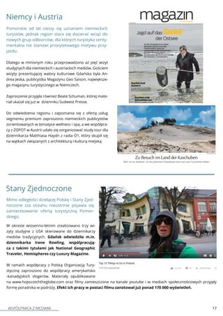 WSPÓŁPRACA Z MEDIAMI 17
Niemcy i Austria
Dlatego w minionym roku przeprowadzono aż pięć wizyt
studyjnych dla niemieckich i austriackich mediów. Gościem
wizyty prezentującej walory kulturowe Gdańska była An-
drea Jeska, publicystka Magazynu Geo Saison, największe-
go magazynu turystycznego w Niemczech.
Zaproszenie przyjęła również Beate Schuman, której mate-
riał ukazał się już w dzienniku Sudwest Presse.
Do odwiedzenia regionu i zapoznania się z ofertą usług
segmentu premium zaproszono niemieckich publicystów
zorientowanych w tematyce wellness i spa, a we współpra-
cy z ZOPOT w Austrii udało się zorganizować study tour dla
dziennikarza Matthiasa Haydn z radia Ö1, który skupił się
na wątkach związanych z architekturą i kulturą miejską.
Pomorskie od lat cieszy się uznaniem niemieckich
turystów, jednak region stara się docierać wciąż do
nowych grup odbiorców, dla których turystyka senty-
mentalna nie stanowi priorytetowego motywu przy-
jazdu.
Stany Zjednoczone
W okresie wiosenno-letnim zrealizowano trzy wi-
zyty studyjne z USA skierowane do dziennikarzy
mediów tradycyjnych. Gdańsk odwiedziła m.in.
dziennikarka Irene Rowling, wspólpracują-
ca z takimi tytułami jak National Geographic
Traveler, Hemispheres czy Luxury Magazine.
W ramach współpracy z Polską Organizacją Tury-
styczną zaproszono do wspólpracy amerykańsko
-kanadyjskich vlogerów. Materiały opublikowane
na www.hopscotchtheglobe.com oraz filmy zamieszczone na kanale youtube i w mediach społecznościowych przyjęły
formę poradnika w podróży. Efekt ich pracy w postaci filmu zanotował już ponad 170 000 wyświetleń.
Mimo odległości dzielącej Polskę i Stany Zjed-
noczone zza oceanu nieustnnie pojawia się
zainteresowanie ofertą turystyczną Pomor-
skiego.
 