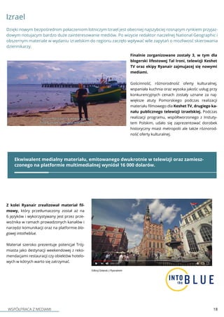 WSPÓŁPRACA Z MEDIAMI 18
Finalnie zorganizowane zostały 3, w tym dla
blogerski lifestowej Tal Ironi, telewizji Keshet
TV oraz ekipy Ryanair zajmujacej się nowymi
mediami.
Gościnność, różnorodność oferty kulturalnej,
wspaniała kuchnia oraz wysoka jakośc usług przy
konkurencyjnych cenach zostały uznane za naj-
większe atuty Pomorskiego podczas realizacji
materiału filmowego dla Keshet TV, drugiego ka-
nału publicznego telewizji izraelskiej. Podczas
realizacji programu, współtworzonego z Instuty-
tem Polskim, udało się zaprezentować dorobek
historyczny miast metropolii ale także róznorod-
ność oferty kulturalnej.
Izrael
Z kolei Ryanair zrealizował materiał fil-
mowy, który przetłumaczony został aż na
6 języków i wykorzystywany jest przez prze-
woźnika w ramach prowadzonych kanałów i
narzędzi komunikacji oraz na platformie blo-
gowej intotheblue.
Materiał szeroko prezentuje potencjał Trój-
miasta jako destynacji weekendowej z reko-
mendacjami restauracji czy obiektów hotelo-
wych w kótrych warto się zatrzymać.
Dzięki nowym bezpośrednim połaczeniom lotniczym Izrael jest obecniej najszybciej rosnącym rynkiem przyjaz-
dowym notujacym bardzo duże zainteresowanie mediów. Po wizycie redaktor naczelnej National Geographic i
obszernym materiale w wydaniu izraelskim do regionu zaczęło wpływać wile zapytań o mozliwosć skierowania
dziennikarzy.
Ekwiwalent medialny materiału, emitowanego dwukrotnie w telewizji oraz zamiesz-
czonego na platformie multimedialnej wyniósł 16 000 dolarów.
 