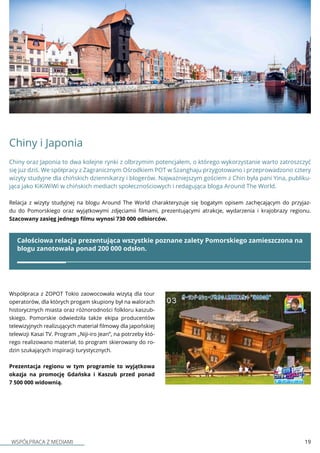 WSPÓŁPRACA Z MEDIAMI 19
Chiny i Japonia
Chiny oraz Japonia to dwa kolejne rynki z olbrzymim potencjałem, o którego wykorzystanie warto zatroszczyć
się juz dziś. We spółpracy z Zagranicznym Ośrodkiem POT w Szanghaju przygotowano i przeprowadzono cztery
wizyty studyjne dla chińskich dziennikarzy i blogerów. Najważniejszym gościem z Chin była pani Yina, publiku-
jąca jako KiKiWiWi w chińskich mediach społecznościowych i redagująca bloga Around The World.
Całościowa relacja prezentująca wszystkie poznane zalety Pomorskiego zamieszczona na
blogu zanotowała ponad 200 000 odsłon.
Relacja z wizyty studyjnej na blogu Around The World charakteryzuje się bogatym opisem zachęcającym do przyjaz-
du do Pomorskiego oraz wyjątkowymi zdjęciamii filmami, prezentującymi atrakcje, wydarzenia i krajobrazy regionu.
Szacowany zasięg jednego filmu wynosi 730 000 odbiorców.
Współpraca z ZOPOT Tokio zaowocowała wizytą dla tour
operatorów, dla których progam skupiony był na walorach
historycznych miasta oraz różnorodności folkloru kaszub-
skiego. Pomorskie odwiedziła także ekipa producentów
telewizyjnych realizujących materiał filmowy dla japońskiej
telewizji Kasai TV. Program „Niji-iro Jean”, na potrzeby któ-
rego realizowano materiał, to program skierowany do ro-
dzin szukających inspiracji turystycznych.
Prezentacja regionu w tym programie to wyjątkowa
okazja na promocję Gdańska i Kaszub przed ponad
7 500 000 widownią.
 