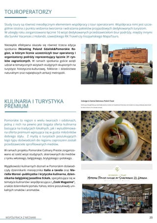 WSPÓŁPRACA Z MEDIAMI 20
TOUROPERATORZY
Niezwykle efektywna okazała się również trzecia edycja
spotkania INcoming Poland Gdańsk&Pomorskie Re-
gion, w którym licznie uczestniczyli tour operatorzy i
organizatorzy podróży reprezentujący łącznie 31 ryn-
ków zagranicznych. W ramach spotkania goście wzięli
udział w tematycznych wizytach studyjnych skupionych na
turystyce histotyczno-kulturowej, folklorze i dziedzictwie
naturalnym oraz największych atrkacji metropolii.
Study toury są również nieodłącznym elementem współpracy z tour operatorami. Współpraca nimi jest szcze-
gólnie istotna z punktu widzenia tworzenia i wdrażania pakietów przyjazdowych dedykowanych turystom.
W ubiegły roku zorganizowano łącznie 16 wizyt dedykowanych przedstawicielom biur podróży, między innymi
dla SunAir Vacances z Holandii, szwedzkiego RK Travel czy hiszpańskiego MapaTours.
Pomorskie to region o wielu twarzach i odsłonach,
jedną z nich na pewno jest bogata oferta kulinarna
bazująca na tradycjach lokalnych, jak i wysublimowa-
na oferta premium wpisująca się w gusta miłośników
dobrego stylu. Z myślą o turystach poszukujących
tego typu doświadczeń do regionu zaproszeni zostali
przedstawiciele sprofilowanych mediów.
KULINARIA I TURYSTYKA
PREMIUM
W ramach projektu Pomorskie Culinary Prestie zorganizo-
wano aż sześć wizyt studyjnych, skierowanych do mediów
z rynku włoskiego, belgijskiego, brytyjskiego i polskiego.
Wyjątkowości kulinarnych doznań w Pomorskim doświad-
czyły dziennikarki miesięcznika Italia a tavola oraz Ma-
riella Morosi -publicystka i krytyczka kulinarna, dzien-
nikarka belgijskiej Jasselline Eckels, specjalizująca się w
tematyce kulinariów i współpracująca z „Cook Magazine”,
a także dziennikarki portalu Yahoo, które poszukiwały uni-
kalnych smaków i aromatów.
 