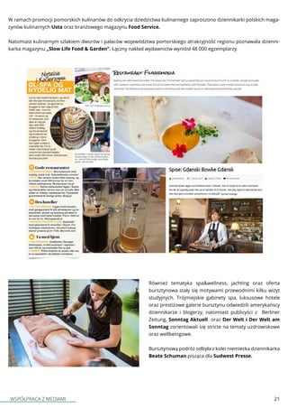 WSPÓŁPRACA Z MEDIAMI 21
W ramach promocji pomorskich kulinariów do odkrycia dziedzictwa kulinarnego zaproszono dziennikarki polskich maga-
zynów kulinarnych Usta oraz branżowego magazynu Food Service.
Natomiast kulinarnym szlakiem dworów i pałaców województwa pomorskiego atrakcyjność regionu poznawała dzienni-
karka magazynu „Slow Life Food & Garden”. Łączny nakład wydawnictw wyniósł 48 000 egzemplarzy.
Również tematyka spa&wellness, jachting oraz oferta
bursztynowa stały się motywami przewodnimi kilku wizyt
studyjnych. Trójmiejskie gabinety spa, luksusowe hotele
oraz prestiżowe galerie bursztynu odwiedzili amerykańscy
dziennikarze i blogerzy, natomiast publicyści z Berliner
Zeitung, Sonntag Aktuell  oraz Der Welt i Der Welt am
Sonntag zorientowali się stricte na tematy uzdrowiskowe
oraz wellbeingowe.
Bursztynową podróż odbyła z kolei niemiecka dziennikarka
Beate Schuman pisząca dla Sudwest Presse.
 