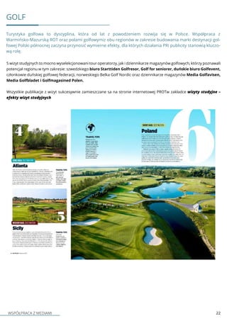 WSPÓŁPRACA Z MEDIAMI 22
GOLF
Turystyka golfowa to dyscyplina, która od lat z powodzeniem rozwija się w Polsce. Współpraca z
Warmińsko-Mazurską ROT oraz polami golfowymiz obu regionów w zakresie budowania marki destynacji gol-
fowej Polski północnej zaczyna przynosić wymierne efekty, dla których działania PRi publicity stanowią kluczo-
wą rolę.
5 wizyt studyjnych to mocno wyselekcjonowani tour operatorzy, jak i dziennikarze magazynów golfowych, którzy poznawali
potencjał regionu w tym zakresie: szwedzkiego biuro Starttiden Golfresor, Golf for seniorer, duńskie biuro Golfevent,
członkowie duńskiej golfowej federacji, norweskiego Belka Golf Nordic oraz dziennikarze magazynów Media Golfavisen,
Media Golfbladet i Golfmagasined Polen.
Wszystkie publikacje z wizyt sukcesywnie zamieszczane sa na stronie internetowej PROTw zakładce wizyty studyjne –
efekty wizyt studyjnych
 