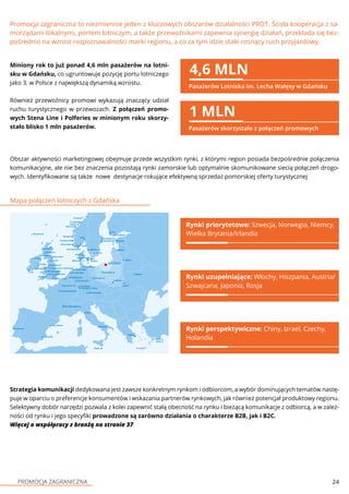 PROMOCJA ZAGRANICZNA 24
Promocja zagraniczna to niezmiennie jeden z kluczowych obszarów działalności PROT. Ścisła kooperacja z sa-
morządami lokalnymi, portem lotniczym, a także przewoźnikami zapewnia synergię działań, przekłada się bez-
pośrednio na wzrost rozpoznawalności marki regionu, a co za tym idzie stale rosnący ruch przyjazdowy.
Miniony rok to już ponad 4,6 mln pasażerów na lotni-
sku w Gdańsku, co ugruntowuje pozycję portu lotniczego
jako 3. w Polsce z największą dynamiką wzrostu.
Również przewoźnicy promowi wykazują znaczący udział
ruchu turystycznego w przewozach. Z połączeń promo-
wych Stena Line i Polferies w minionym roku skorzy-
stało blisko 1 mln pasażerów.
4,6 MLN
Pasażerów Lotniska im. Lecha Wałęsy w Gdańsku
1 MLN
Pasażerów skorzystało z połączeń promowych
Obszar aktywności marketingowej obejmuje przede wszystkim rynki, z którymi region posiada bezpośrednie połączenia
komunikacyjne, ale nie bez znaczenia pozostają rynki zamorskie lub optymalnie skomunikowane siecią połączeń drogo-
wych. Identyfikowane są także nowe destynacje rokujące efektywną sprzedaż pomorskiej oferty turystycznej
Mapa połączeń lotniczych z Gdańska
Rynki priorytetowe: Szwecja, Norwegia, Niemcy,
Wielka Brytania/Irlandia
Rynki uzupełniające: Włochy, Hiszpania, Austria/
Szwajcaria, Japonia, Rosja
Rynki perspektywiczne: Chiny, Izrael, Czechy,
Holandia
Strategia komunikacji dedykowana jest zawsze konkretnym rynkom i odbiorcom, a wybór dominujących tematów nastę-
puje w oparciu o preferencje konsumentów i wskazania partnerów rynkowych, jak również potencjał produktowy regionu.
Selektywny dobór narzędzi pozwala z kolei zapewnić stałą obecność na rynku i bieżącą komunikacje z odbiorcą, a w zależ-
ności od rynku i jego specyfiki prowadzone są zarówno działania o charakterze B2B, jak i B2C.
Więcej o współpracy z branżą na stronie 37
 