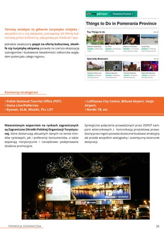 PROMOCJA ZAGRANICZNA 25
Jednakże zwiększony popyt na ofertę kulturową, slowli-
fe czy turystykę aktywną pozwala na szersza ekspozycję
subregionów i budowanie świadomości odbiorców wzglę-
dem potencjału całego regionu.
• Polish National Tourrist Office (POT)
• Stena Line/Polferries
• Ryanair, KLM, WizzAir, PLL LOT
Partnerzy strategiczni
Nieocenionym wsparciem na rynkach zagranicznych
są Zagraniczne Ośrodki Polskiej Organizacji Turystycz-
nej, które dostarczają aktualnych danych na temat tren-
dów rynkowych, jak i preferencji konsumentów, a także
wspierają merytorycznie i narzędziowo podejmowane
działania promocyjne.
Tematy wiodące to głównie turystyka miejska i
wszystko co z nią związane, począwszy od oferty kul-
turowej przez kulinarną, zakupową po medical i spa.
Synergiczne połączenie prowadzonych przez ZOPOT kam-
panii wizerunkowych z komunikacją produktową prowa-
dzoną przez region pozwala skutecznie budować atrakcyjny
ale przede wszystkim wiarygodny i autentyczny wizerunek
destynacji.
• Lufthansa City Centre, Billund Airport, Vaxjo
Airport,
• Nordic TB, etc
 