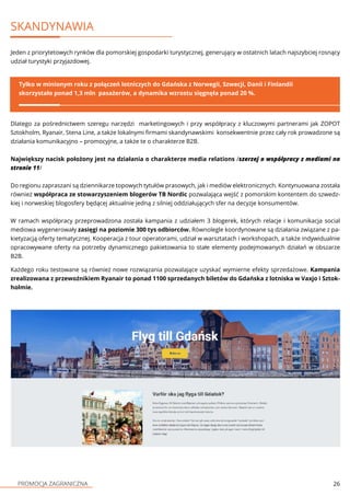 PROMOCJA ZAGRANICZNA 26
SKANDYNAWIA
Jeden z priorytetowych rynków dla pomorskiej gospodarki turystycznej, generujący w ostatnich latach najszybciej rosnący
udział turystyki przyjazdowej.
Tylko w minionym roku z połączeń lotniczych do Gdańska z Norwegii, Szwecji, Danii i Finlandii
skorzystało ponad 1,3 mln pasażerów, a dynamika wzrostu sięgnęła ponad 20 %.
Dlatego za pośrednictwem szeregu narzędzi marketingowych i przy współpracy z kluczowymi partnerami jak ZOPOT
Sztokholm, Ryanair, Stena Line, a także lokalnymi firmami skandynawskimi konsekwentnie przez cały rok prowadzone są
działania komunikacyjno – promocyjne, a także te o charakterze B2B.
Największy nacisk położony jest na działania o charakterze media relations /szerzej o współpracy z mediami na
stronie 11/
Do regionu zapraszani są dziennikarze topowych tytułów prasowych, jak i mediów elektronicznych. Kontynuowana została
również współpraca ze stowarzyszeniem blogerów TB Nordic pozwalająca wejść z pomorskim kontentem do szwedz-
kiej i norweskiej blogosfery będącej aktualnie jedną z silniej oddziałujących sfer na decyzje konsumentów.
W ramach współpracy przeprowadzona została kampania z udziałem 3 blogerek, których relacje i komunikacja social
mediowa wygenerowały zasięgi na poziomie 300 tys odbiorców. Równolegle koordynowane są działania związane z pa-
kietyzacją oferty tematycznej. Kooperacja z tour operatorami, udział w warsztatach i workshopach, a także indywidualnie
opracowywane oferty na potrzeby dynamicznego pakietowania to stałe elementy podejmowanych działań w obszarze
B2B.
Każdego roku testowane są również nowe rozwiązania pozwalające uzyskać wymierne efekty sprzedażowe. Kampania
zrealizowana z przewoźnikiem Ryanair to ponad 1100 sprzedanych biletów do Gdańska z lotniska w Vaxjo i Sztok-
holmie.
 