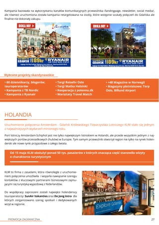 PROMOCJA ZAGRANICZNA 27
HOLANDIA
Uruchomienie połączenia Amsterdam - Gdańsk Królewskiego Towarzystwa Lotniczego KLM stało się jednym
z najważniejszych wydarzeń minionego roku.
Port lotniczy Amsterdam-Schiphol jest nie tylko największym lotniskiem w Holandii, ale przede wszystkim jednym z naj-
większych portów przesiadkowych (hubów) w Europie. Tym samym przewoźnik otworzył region nie tylko na rynek holen-
derski ale nowe rynki przyjazdowe z całego świata.
Od 15 maja KLM obsłużył ponad 50 tys. pasażerów z których znacząca część stanowiła wizyty
o charakterze turystycznym
KLM to firma z zasadami, która równolegle z uruchomie-
niem połączenia umożliwiła i wsparła nawiązanie szeregu
kontaktów z kluczowymi partnerami biznesowymi zajmu-
jącymi się turystyką wyjazdową z Niderlandów.
Do współpracy zaproszeni zostali najwięksi holenderscy
touroperatorzy: SunAir Vakanties oraz De Jong Intra dla
których zorganizowano szereg spotkań i dedykowanych
wizyt w regionie.
Kampania bazowała na wykorzystaniu kanałów komunikacyjnych przewoźnika /landingpage, newsletter, social media/,
ale również uruchomiona została kampania retargetowana na osoby, które wstępnie szukały połączeń do Gdańska ale
finalnie nie dokonały zakupu.
• 60 dziennikarzy, blogerów,
touroperatorów
• Kampania z TB Nordic
• Kampania z Ryanair
Wybrane projekty skandynawskie
• +48 Magazine w Norwegii
• Magazyny plotniskowe: Torp
Oslo, Billund Airport
• Targi Reiseliv Oslo
• Targi Matka Helsinki
• Kooperacja z polennu.dk
• Warsztaty Travel Match
 