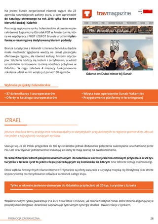 PROMOCJA ZAGRANICZNA 28
Promocję regionu na rynku holenderskim aktywnie wspie-
rał również Zagraniczny Ośrodek POT w Amsterdamie, któ-
ry we współpracy z PROT i ZOPOT Bruxela uruchomił plat-
formę e-leraningową dedykowaną biurom podróży.
Branża turystyczna z Holandii i z terenu Beneluksu będzie
miała możliwość zgłębiania wiedzy na temat potencjału
ofertowego regionu, ale również kultury, historii i obycza-
jów. Szkolenie kończy się testem i certyfikatem, a wśród
uczestników rozlosowane zostaną vouchery pobytowe w
Gdańsku. W ciągu zaledwie 4 miesięcy funkcjonowania
szkolenia udział w nim wzięło już ponad 160 agentów.
IZRAEL
Jeszcze dwa lata temu praktycznie niezauważalny w statystykach przyjazdowych w regionie pomorskim, aktual-
nie jeden z najszybciej rosnących rynków.
Szacuje się, że do Polski przyjeżdża ok 100 tys Izraelitów jednak dodatkowe połączenia sukcesywnie uruchamione przez
PLL LOT oraz Ryanair jednoznacznie wskazują, że liczby te mają szansę na zwielokrotnienie.
W ramach bezpośrednich połączeń uruchomianych do Gdańska w okresie jesienno-zimowym przyleciało aż 20 tys.
turystów z Izraela i jest to jeden z lepiej sprzedających się kierunków na którym linie lotnicze notują overbookingi.
Obok wątków historycznych równie istotne w Trójmieście są oferty związane z turystyką miejską czy lifestylową oraz stricte
wypoczynkową co zdecydowanie odświeża wizerunek całego kraju.
Tylko w okresie jesienno-zimowym do Gdańska przyleciało aż 20 tys. turystów z Izraela
Na jesieni Sunair zorganizował również wyjazd dla 23
agentów sprzedających pakiety biura, a sam wprowadził
do katalogu ofertowego na rok 2018 tylko dwa nowe
kierunki: Dubaj i Gdańsk
• 37 dziennikarzy i touroperatorów
• Oferty w katalogu touroperatorów
Wybrane projekty holenderskie
• Wizyta tour operatorów Sunair Vakanties
• Przygotowanie platformy e-leraningowej
Wsparcie na tym rynku gwarantuje PLL LOT z biurem w Tel Avivie, jak również Instytut Polski, które mocno angażują się w
projekty marketingowe i branżowe zapewniając tym samym synergię działań i trwałe relacje z rynkiem.
 