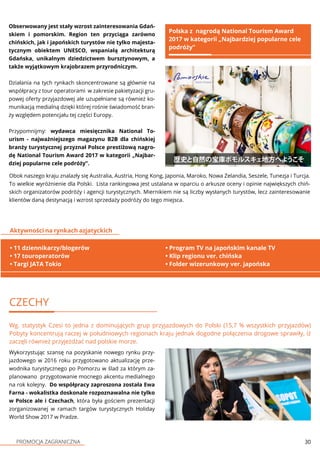 PROMOCJA ZAGRANICZNA 30
Obserwowany jest stały wzrost zainteresowania Gdań-
skiem i pomorskim. Region ten przyciąga zarówno
chińskich, jak i japońskich turystów nie tylko majesta-
tycznym obiektem UNESCO, wspaniałą architekturą
Gdańska, unikalnym dziedzictwem bursztynowym, a
także wyjątkowym krajobrazem przyrodniczym.
Działania na tych rynkach skoncentrowane są głównie na
współpracy z tour operatorami w zakresie pakietyzacji gru-
powej oferty przyjazdowej ale uzupełniane są również ko-
munikacją medialną dzięki której rośnie świadomość bran-
ży względem potencjału tej części Europy.
Przypomnijmy: wydawca miesięcznika National To-
urism - najważniejszego magazynu B2B dla chińskiej
branży turystycznej przyznał Polsce prestiżową nagro-
dę National Tourism Award 2017 w kategorii „Najbar-
dziej popularne cele podróży”.
Polska z nagrodą National Tourism Award
2017 w kategorii „Najbardziej popularne cele
podróży”
CZECHY
Wg. statystyk Czesi to jedna z dominujących grup przyjazdowych do Polski (15,7 % wszystkich przyjazdów)
Pobyty koncentrują raczej w południowych regionach kraju jednak dogodne połączenia drogowe sprawiły, iż
zaczęli również przyjeżdżać nad polskie morze.
Wykorzystując szansę na pozyskanie nowego rynku przy-
jazdowego w 2016 roku przygotowano aktualizację prze-
wodnika turystycznego po Pomorzu w ślad za którym za-
planowano przygotowanie mocnego akcentu medialnego
na rok kolejny. Do współpracy zaproszona została Ewa
Farna - wokalistka doskonale rozpoznawalna nie tylko
w Polsce ale i Czechach, która była gościem prezentacji
zorganizowanej w ramach targów turystycznych Holiday
World Show 2017 w Pradze.
• 11 dziennikarzy/blogerów
• 17 touroperatorów
• Targi JATA Tokio
Aktywności na rynkach azjatyckich
• Program TV na japońskim kanale TV
• Klip regionu ver. chińska
• Folder wizerunkowy ver. japońska
Obok naszego kraju znalazły się Australia, Austria, Hong Kong, Japonia, Maroko, Nowa Zelandia, Seszele, Tunezja i Turcja.
To wielkie wyróżnienie dla Polski. Lista rankingowa jest ustalana w oparciu o arkusze oceny i opinie największych chiń-
skich organizatorów podróży i agencji turystycznych. Miernikiem nie są liczby wysłanych turystów, lecz zainteresowanie
klientów daną destynacją i wzrost sprzedaży podróży do tego miejsca.
 
