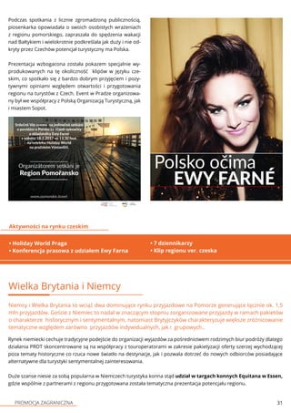 PROMOCJA ZAGRANICZNA 31
Podczas spotkania z licznie zgromadzoną publicznością,
piosenkarka opowiadała o swoich osobistych wrażeniach
z regionu pomorskiego, zapraszała do spędzenia wakacji
nad Bałtykiem i wielokrotnie podkreślała jak duży i nie od-
kryty przez Czechów potencjał turystyczny ma Polska.
Prezentacja wzbogacona została pokazem specjalnie wy-
produkowanych na tę okoliczność klipów w języku cze-
skim, co spotkało się z bardzo dobrym przyjęciem i pozy-
tywnymi opiniami względem otwartości i przygotowania
regionu na turystów z Czech. Event w Pradze organizowa-
ny był we współpracy z Polską Organizacją Turystyczną, jak
i miastem Sopot.
• Holiday World Praga
• Konferencja prasowa z udziałem Ewy Farna
Aktywności na rynku czeskim
• 7 dziennikarzy
• Klip regionu ver. czeska
Wielka Brytania i Niemcy
Niemcy i Wielka Brytania to wciąż dwa dominujące rynku przyjazdowe na Pomorze generujące łącznie ok. 1,5
mln przyjazdów. Goście z Niemiec to nadal w znaczącym stopniu zorganizowane przyjazdy w ramach pakietów
o charakterze historycznym i sentymentalnym, natomiast Brytyjczyków charakteryzuje większe zróżnicowanie
tematyczne względem zarówno przyjazdów indywidualnych, jak i grupowych..
Rynek niemiecki cechuje tradycyjne podejście do organizacji wyjazdów za pośrednictwem rodzimych biur podróży dlatego
działania PROT skoncentrowane są na współpracy z touroperatorami w zakresie pakietyzacji oferty szerzej wychodzącej
poza tematy historyczne co rzuca nowe światło na destynacje, jak i pozwala dotrzeć do nowych odbiorców posiadające
alternatywne dla turystyki sentymentalnej zainteresowania.
Duże szanse niesie za sobą popularna w Niemczech turystyka konna stąd udział w targach konnych Equitana w Essen,
gdzie wspólnie z partnerami z regionu przygotowana została tematyczna prezentacja potencjału regionu.
 
