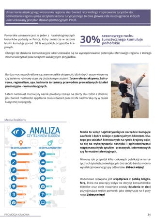 PROMOCJA KRAJOWA 34
Pomorskie uznawane jest za jeden z najatrakcyjniejszych
kierunków podróży w Polsce, który zwłaszcza w sezonie
letnim kumuluje ponad 30 % wszystkich przyjazdów kra-
jowych.
30%
sezonowego ruchu
turystycznego kumuluje
pomorskie
Bardzo mocno podkreślane są zatem wszelkie aktywności dla których sezon wiosenny
czy jesienno –zimowy staje się dodatkowym atutem. Zatem oferta aktywna, kultu-
rowa, regionalizm, spa, kulinaria to tematy przewodnie prowadzonych działań
promocyjno – komunikacyjnych.
Latem natomiast mocniejszy nacisk położony zostaje na oferty dla rodzin z dziećmi,
jak również możliwości spędzania czasu również poza strefa nadmorską czy w czasie
klasycznej niepogody.
Media to wciąż najefektywniejsze narzędzie budujące
zaufanie i dobre relacje z potencjalnym klientem. Dla-
tego gro sdziałań kierowanych na rynek krajowy opie-
ra się na wykorzystaniu nośności i opiniotwórczości
rozpoznawalnych tytułów prasowych, internetowych
czy formatów telewizyjnych.
Miniony rok przyniósł kilka ciekawych publikacji w tema-
tycznych tytułach pozwalających dotrzeć do bardzo mocno
wyselekcjonowanej grupy odbiorców. Zobacz więcej
Dodatkowo rozwijana jest współpraca z polską blogos-
ferą, która ma znaczący wpływ na decyzje konsumenckie
klientów oraz silnie rozwinięte zostały działania w sieci
pozycjonujące region pomorski jako destynację na 4 pory
roku. Zobacz więcej
Umacnianie atrakcyjnego wizerunku regionu ale również rebranding i inspirowanie turystów do
odwiedzania regionu poza szczytem sezonu turystycznego to dwa główne cele na osiągniecie których
ukierunkowany jest plan działań promocyjnych PROT.
Dlatego też działania komunikacyjne ukierunkowane są na wyeksponowanie potencjału ofertowego regionu z którego
można skorzystać poza szczytem wakacyjnych przyjazdów.
Media Realtions
 