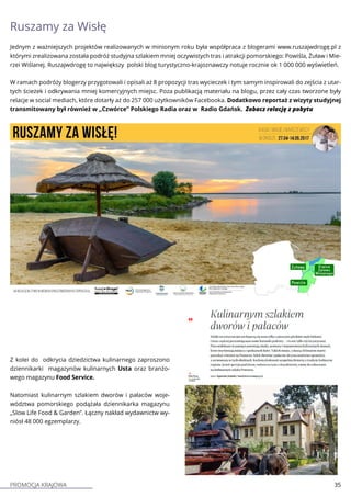 PROMOCJA KRAJOWA 35
Ruszamy za Wisłę
Jednym z ważniejszych projektów realizowanych w minionym roku była współpraca z blogerami www.ruszajwdrogę.pl z
którymi zrealizowana została podróż studyjna szlakiem mniej oczywistych tras i atrakcji pomorskiego: Powiśla, Żuław i Mie-
rzei Wiślanej. Ruszajwdrogę to największy polski blog turystyczno-krajoznawczy notuje rocznie ok 1 000 000 wyświetleń.
W ramach podróży blogerzy przygotowali i opisali aż 8 propozycji tras wycieczek i tym samym inspirowali do zejścia z utar-
tych ścieżek i odkrywania mniej komercyjnych miejsc. Poza publikacją materiału na blogu, przez cały czas tworzone były
relacje w social mediach, które dotarły aż do 257 000 użytkowników Facebooka. Dodatkowo reportaż z wizyty studyjnej
transmitowany był również w „Czwórce” Polskiego Radia oraz w Radio Gdańsk. Zobacz relację z pobytu
Z kolei do odkrycia dziedzictwa kulinarnego zaproszono
dziennikarki magazynów kulinarnych Usta oraz branżo-
wego magazynu Food Service.
Natomiast kulinarnym szlakiem dworów i pałaców woje-
wództwa pomorskiego podążała dziennikarka magazynu
„Slow Life Food & Garden”. Łączny nakład wydawnictw wy-
niósł 48 000 egzemplarzy.
 