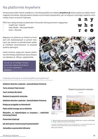 PROMOCJA KRAJOWA 36
Magazyny do pobrania są również w bram-
kach wifi zlokalizowanych w portach lotni-
czych, jak również za pośrednictwem aplika-
cji mobilnych dostosowanych na wszystkie
systemy operacyjne.
Całość kontentu spięta jest również platfor-
mą internetową anywhere.pl, którą miesięcz-
nie odwiedza ok. 200 tys. użytkowników.
Artykuły promocyjne w ramach platformy Anywhere.pl
Koleją po przygodę na Kaszubach!
Gwiazdka w pomorskim klimacie
Top 5 atrakcji dla dzieci
Śladami krzyżackich mistrzów
Szlakiem dworów i pałaców - Samochodowe Pomorze
Szacuje się, że każdego miesiąca
pomorskie artykuły docierały do
ok. 0,5 mln czytelników.
Jak dotrzymać noworocznych postanowień?
Pomorskie inspiruje
Na platformie Anywhere
Kontynuowana była również współpraca z lotniskową platformą medialną Anywhere.pl, której częścią są między innymi
magazyny lotniskowe dystrybuowane zarówno w terminalach pasażerskich, jak i w miejscach znacznego natężenia ruchu
miedzy innymi na terenie Trójmiasta.
PROT wraz sekcją tematyczną Destination Pomorskie stał się partnerem magazynów:
•	 Live&Travel – Gdańsk
•	 Hello Modlin – Warszawa Modlin
•	 AirGo – Rzeszów
Szlakiem dworów i pałaców - Samochodowe Pomorze
Ferie zimowe? Nad morze!
Pętla wokół nowego serca Gdańska
Wszystko, co najważniejsze w turystyce – nadchodzi
InComing Poland
 