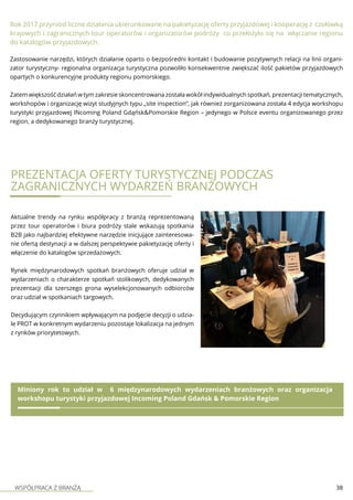 WSPÓŁPRACA Z BRANŻĄ 38
Zastosowanie narzędzi, których działanie oparto o bezpośredni kontakt i budowanie pozytywnych relacji na linii organi-
zator turystyczny- regionalna organizacja turystyczna pozwoliło konsekwentnie zwiększać ilość pakietów przyjazdowych
opartych o konkurencyjne produkty regionu pomorskiego.
Zatem większość działań w tym zakresie skoncentrowana została wokół indywidualnych spotkań, prezentacji tematycznych,
workshopów i organizację wizyt studyjnych typu „site inspection”, jak również zorganizowana została 4 edycja workshopu
turystyki przyjazdowej INcoming Poland Gdąńsk&Pomorskie Region – jedynego w Polsce eventu organizowanego przez
region, a dedykowanego branży turystycznej.
Rok 2017 przyniósł liczne działania ukierunkowane na pakietyzację oferty przyjazdowej i kooperację z czołówką
krajowych i zagranicznych tour operatorów i organizatorów podróży co przełożyło się na włączanie regionu
do katalogów przyjazdowych.
PREZENTACJA OFERTY TURYSTYCZNEJ PODCZAS
ZAGRANICZNYCH WYDARZEŃ BRANŻOWYCH
Aktualne trendy na rynku współpracy z branżą reprezentowaną
przez tour operatorów i biura podróży stale wskazują spotkania
B2B jako najbardziej efektywne narzędzie inicjujące zainteresowa-
nie ofertą destynacji a w dalszej perspektywie pakietyzację oferty i
włączenie do katalogów sprzedażowych.
Rynek międzynarodowych spotkań branżowych oferuje udział w
wydarzeniach o charakterze spotkań stolikowych, dedykowanych
prezentacji dla szerszego grona wyselekcjonowanych odbiorców
oraz udział w spotkaniach targowych.
Decydującym czynnikiem wpływającym na podjęcie decyzji o udzia-
le PROT w konkretnym wydarzeniu pozostaje lokalizacja na jednym
z rynków priorytetowych.
Miniony rok to udział w 6 międzynarodowych wydarzeniach branżowych oraz organizacja
workshopu turystyki przyjazdowej Incoming Poland Gdańsk & Pomorskie Region
 
