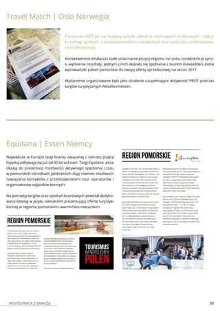 WSPÓŁPRACA Z BRANŻĄ 39
Travel Match | Oslo Norwegia
Pomorska ROT po raz kolejny wzięła udział w rozmowach stolikowych i odby-
ła szereg spotkań z przedstawicielami norweskich biur podróży zainteresowa-
nych destynacją.
Konsekwentne działania i stałe umacnianie pozycji regionu na rynku norweskim przyno-
si wymierne rezultaty. Jednym z nich okazało się spotkanie z biurem Askeladden, które
wprowadziło pakiet pomorskie do swojej oferty sprzedażowej na sezon 2017.
Wydarzenie organizowane było jako działanie uzupełniające aktywność PROT podczas
targów turystycznych Reiselivsmessen.
Equitana | Essen Niemcy
Największe w Europie targi branży związanej z szeroko pojętą
hippiką odbywają się już od 45 lat w Essen. Targi Equitana poza
okazją do prezentacji możliwości aktywnego spędzenia czasu
w pomorskich ośrodkach jeździeckich dają również możliwość
nawiązania kontaktów z przedstawicielami tour operatorów i
organizatorów wyjazdów konnych.
Na potrzeby targów oraz spotkań branżowych powstał dedyko-
wany katalog w języku niemieckim prezentujący ofertę turystyki
konnej w regionie pomorskim i warmińsko-mazurskim
 