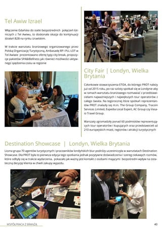 WSPÓŁPRACA Z BRANŻĄ 40
Tel Awiw Izrael
Włączenie Gdańska do siatki bezpośrednich połączeń lot-
niczych z Tel Awiwu, to doskonała okazja do kontynuacji
działań B2B na rynku izraelskim.
W trakcie warsztatu branżowego organizowanego przez
Polską Organizację Turystyczną, Ambasadę RP i PLL LOT w
Tel Awiwie prezentowano ofertę typy city break, propozy-
cje pakietów SPA&Wellness jak również możliwości aktyw-
nego spędzenia czasu w regionie
City Fair | Londyn, Wielka
Brytania
Członkowie stowarzyszenia ETOA, do którego PROT należy
już od 2015 roku, po raz szósty spotkali się w Londynie aby
w ramach warsztatu branżowego rozmawiać z przedstawi-
cielami najważniejszych i największych tour operatorów z
całego świata. Na tegorocznej liście spotkań reprezentan-
tów PROT znalazły się m.in. The Group Company, Tracoin
Services Limited, Expedia Local Expert, AC Group czy Vasa-
io Travel Group.
Warszaty zgromadziły ponad 60 podmiotów reprezentują-
cych tour operatorów i kupujących oraz przedstawicieli aż
210 europejskich miast, regionów i atrakcji turystycznych
Liczna grupa 70 agentów turystycznych i pracowników londyńskich biur podróży uczestniczyła w warsztatach Destination
Showcase. Dla PROT była to pierwsza edycja tego spotkania jednak pozytywne doświadczenia i szereg ciekawych rozmów,
które odbyły się w trakcie wydarzenia, pokazało jak ważny jest kontakt z osobami mającymi bezpośredni wpływ na osta-
teczną decyzję klienta w chwili zakupy wyjazdu.
Destination Showcase | Londyn, Wielka Brytania
 