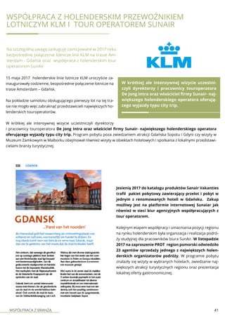 WSPÓŁPRACA Z BRANŻĄ 41
15 maja 2017 holenderskie linie lotnicze KLM uroczyście za-
inaugurowały codzienne, bezpośrednie połączenie lotnicze na
trasie Amsterdam – Gdańsk.
Na pokładzie samolotu obsługującego pierwszy lot na tej tra-
sie nie mogło więc zabraknąć przedstawicieli największych ho-
lenderskich touroperatorów.
W krótkiej ale intensywnej wizycie uczestniczyli dyrektorzy
i pracownicy touroperatora De Jong Intra oraz właściciel firmy Sunair- największego holenderskiego operatora
oferującego wyjazdy typu city trip. Program pobytu poza zwiedzaniem atrakcji Gdańska Sopotu i Gdyni czy wizyty w
Muzeum Zamkowym w Malborku obejmował również wizyty w obiektach hotelowych i spotkania z lokalnymi przedstawi-
cielami branży turystycznej.
Współpraca z holenderskim przewoźnikiem
lotniczym KLM i tour operatorem SunAir
Na szczególną uwagę zasługuje zainicjowane w 2017 roku
bezpośrednie połączenie lotnicze linii KLM na trasie Am-
sterdam - Gdańsk oraz współpraca z holenderskim tour
operatorem SunAir
W krótkiej ale intensywnej wizycie uczestni-
czyli dyrektorzy i pracownicy touroperatora
De Jong Intra oraz właściciel firmy Sunair- naj-
większego holenderskiego operatora oferują-
cego wyjazdy typu city trip.
Jesienią 2017 do katalogu produktów Sanair Vakanties
trafił pakiet pobytowy zawierający przelot i pobyt w
jednym z renomowanych hoteli w Gdańsku. Zakup
możliwy jest na platformie internetowej Sunaiar jak
również w sieci biur agencyjnych współpracujących z
tour operatorem.
Kolejnym etapem współpracy i umacniania pozycji regionu
na rynku holenderskim była organizacja i realizacja podró-
ży studyjnej dla pracowników biura SunAir. W listopadzie
2017 na zaproszenie PROT region pomorski odwiedziło
23 agentów sprzedaży jednego z największych holen-
derskich organizatorów podróży. W programie pobytu
znalazły się wizyty w wybranych hotelach, zwiedzanie naj-
większych atrakcji turystycznych regionu oraz prezentacja
lokalnej oferty gastronomicznej.
 