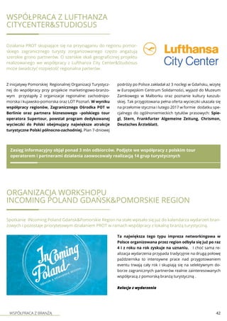 WSPÓŁPRACA Z BRANŻĄ 42
WSPÓŁPRACA Z LUFTHANZA
CITYCENTER&STUDIOSUS
Działania PROT skupiające się na przyciąganiu do regionu pomor-
skiego zagranicznego turysty zorganizowanego często angażują
szerokie grono partnerów. O szerokie skali geograficznej projektu
realizowanego we współpracy z Lufthanza City Center&Studiosus
może świadczyć rozpiętość regionalna parterów.
Z inicjatywy Pomorskiej Regionalnej Organizacji Turystycz-
nej do współpracy przy projekcie marketingowo-branżo-
wym przystąpiły 2 organizacje regionalne: zachodnipo-
morska i kujawsko-pomorska oraz LOT Poznań. W wyniku
współpracy regionów, Zagranicznego Ośrodka POT w
Berlinie oraz partnera biznesowego –polskiego tour
operatora Supertour, powstał program dedykowanej
wycieczki do Polski obejmujący największe atrakcje
turystyczne Polski północno-zachodniej. Plan 7-dniowej
podróży po Polsce zakładał aż 3 noclegi w Gdańsku, wizytę
w Europejskim Centrum Solidarności, wyjazd do Muzeum
Zamkowego w Malborku oraz poznanie kultury kaszub-
skiej. Tak przygotowana pełna oferta wycieczki ukazała się
na przełomie stycznia i lutego 2017 w formie dodatku spe-
cjalnego do ogólnoniemieckich tytułów prasowych: Spie-
gl, Stern, Frankfurter Algemeine Zeitung, Chrismon,
Deutsches Ärzteblatt.
Zasięg informacyjny objął ponad 3 mln odbiorców. Podjęte we współpracy z polskim tour
operatorem i partnerami działania zaowocowały realizacją 14 grup turystycznych
Organizacja workshopu
INcoming Poland Gdańsk&Pomorskie Region
Spotkanie INcoming Poland Gdańsk&Pomorskie Region na stałe wpisało się już do kalendarza wydarzeń bran-
żowych i pozostaje priorytetowym działaniem PROT w ramach współpracy z lokalną branżą turystyczną.
Ta największa tego typu impreza networkingowa w
Polsce organizowana przez region odbyła się już po raz
4 i z roku na rok zyskuje na uznaniu. I choć sama re-
alizacja wydarzenia przypada tradycyjnie na drugą połowę
października to intensywne prace nad przygotowaniem
eventu trwają cały rok i skupiają się na selektywnym do-
borze zagranicznych partnerów realnie zainteresowanych
współpracą z pomorską branżą turystyczną .
Relacja z wydarzenia
 