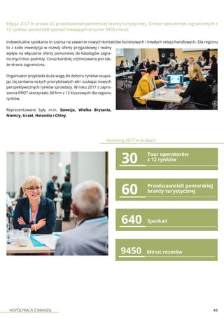WSPÓŁPRACA Z BRANŻĄ 43
60 Przedstawicieli pomorskiej
branży turystycznej
30
640 Spotkań
Edycja 2017 to prawie 60 przedstawicieli pomorskiej branży turystycznej, 30 tour operatorów zagranicznych z
12 rynków, ponad 640 spotkań trwających w sumie 9450 minut!
Indywidualne spotkania to szansa na zawarcie nowych kontaktów biznesowych i trwałych relacji handlowych. Dla regionu
to z kolei inwestycja w rozwój oferty przyjazdowej i realny
wpływ na włączenie oferty pomorskiej do katalogów zagra-
nicznych biur podróży. Coraz bardziej zróżnicowana jest tak-
że strona zagraniczna.
Organizator przykłada duża wagę do doboru rynków skupia-
jąc się zarówno na tych priorytetowych ale i szukając nowych
perspektywicznych rynków sprzedaży. W roku 2017 z zapro-
szenia PROT skorzystało 30 firm z 12 kluczowych dla regionu
rynków.
Reprezentowane były m.in. Szwecja, Wielka Brytania,
Niemcy, Izrael, Holandia i Chiny.
9450 Minut rozmów
Incoming 2017 w liczbach
Tour operatorów
z 12 rynków
 