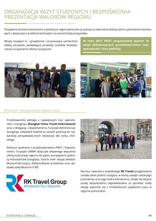 WSPÓŁPRACA Z BRANŻĄ 44
Organizacja wizyt studyjnych i bezpośrednia
prezentacja walorów regionu
Pozytywne wrażenia wyniesione z podróży w region pomorski są szansą na stworzenie dobrej opinii o partnerach bizneso-
wych i destynacji a w efekcie końcowym na wzrost liczby przyjazdów.
Wizyty studyjne to sprawdzone i przynoszące zamierzone
efekty narzędzie, pozwalające przełożyć osobiste doświad-
czenia na wymierne oferty turystyczne.
W roku 2017 PROT zorganizował łącznie 16
wizyt dedykowanych przedstawicielom tour
operatorów i biur podróży.
W zeszłym roku gościliśmy między innymi
Przedstawiciela jednego z największych tour operato-
rów z Szanghaju Shanghai China Travel International
wraz z delegacją z Departamentu Turystyki Administracji
Szanghaju odwiedzili Gdańsk w ramach podróży do naj-
bardziej perspektywicznych destynacji dla rynku chiń-
skiego.
Robocze spotkanie z przedstawicielami PROT i Departa-
mentu Turystyki UMWP dotyczyło aktywnego włączenia
oferty kulturowej regionu do planu europejskich podró-
ży mieszkańców Szanghaju. Goście mieli okazję zwiedzić
Muzeum Bursztynu, Główne Miasto w Gdańsku oraz wy-
stawę stałą Muzeum II WŚ.
Dla tour operatora szwedzkiego RK Travel przygotowana
została także podróż studyjna, w której uwzięli udział jego
pracownicy oraz jego kadra kierownicza. Dzięki tej wizycie
osoby bezpośrednio odpowiedzialne za sprzedaż miały
okazję zapoznać się z możliwościami spędzenia czasu w
regionie pomorskim.
 