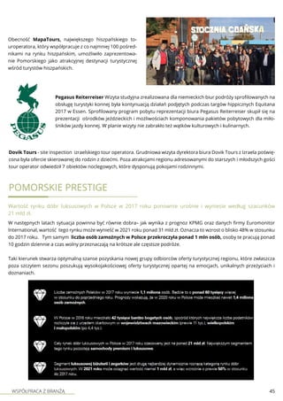 WSPÓŁPRACA Z BRANŻĄ 45
Obecność MapaTours, największego hiszpańskiego to-
uroperatora, który współpracuje z co najmniej 100 pośred-
nikami na rynku hiszpańskim, umożliwiło zaprezentowa-
nie Pomorskiego jako atrakcyjnej destynacji turystycznej
wśród turystów hiszpańskich.
Pegasus Reiterreiser Wizyta studyjna zrealizowana dla niemieckich biur podróży sprofilowanych na
obsługę turystyki konnej była kontynuacją działań podjętych podczas targów hippicznych Equitana
2017 w Essen. Sprofilowany program pobytu reprezentacji biura Pegasus Reiterreiser skupił się na
prezentacji ośrodków jeździeckich i możliwościach komponowania pakietów pobytowych dla miło-
śników jazdy konnej. W planie wizyty nie zabrakło też wątków kulturowych i kulinarnych.
Dovik Tours - site inspection izraelskiego tour operatora. Grudniowa wizyta dyrektora biura Dovik Tours z Izraela poświę-
cona była ofercie skierowanej do rodzin z dziećmi. Poza atrakcjami regionu adresowanymi do starszych i młodszych gości
tour operator odwiedził 7 obiektów noclegowych, które dysponują pokojami rodzinnymi.
Pomorskie Prestige
Wartość rynku dóbr luksusowych w Polsce w 2017 roku ponownie urośnie i wyniesie według szacunków
21 mld zł.
W następnych latach sytuacja powinna być równie dobra– jak wynika z prognoz KPMG oraz danych firmy Euromonitor
International, wartość tego rynku może wynieść w 2021 roku ponad 31 mld zł. Oznacza to wzrost o blisko 48% w stosunku
do 2017 roku. Tym samym liczba osób zamożnych w Polsce przekroczyła ponad 1 mln osób, osoby te pracują ponad
10 godzin dziennie a czas wolny przeznaczają na krótsze ale częstsze podróże.
Taki kierunek stwarza optymalną szanse pozyskania nowej grupy odbiorców oferty turystycznej regionu, które zwłaszcza
poza szczytem sezonu poszukują wysokojakościowej oferty turystycznej opartej na emocjach, unikalnych przeżyciach i
doznaniach.
 