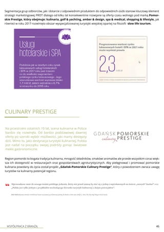 WSPÓŁPRACA Z BRANŻĄ 46
Segmentacja grup odbiorców, jak i dotarcie z odpowiednim produktem do odpowiednich osób stanowi kluczowy element
strategii marketingowej PROT dlatego od kilku lat konsekwentnie rozwijane są oferty czasu wolnego pod marką Pomor-
skie Prestige, który obejmuje: kulinaria, golf & yachting, amber & design, spa & medical, shopping & lifestyle, jak
również w roku 2017 rozwinięto obszar wyspecjalizowanej turystyki wiejskiej opartej na filozofii slow life tourism.
Culinary prestige
Na przestrzeni ostatnich 10 lat, scena kulinarna w Polsce
bardzo się rozwinęła. Od bardzo podstawowej dawniej
oferty po szeroki wybór możliwości, jaki mamy dostępny
dziś. Mimo to, jako destynacja turystyki kulinarnej, Polska
jest nadal na początku swojej podróży goniąc światowe
mekki gastronomiczne.
Region pomorski to bogata tradycja kulinarna, mnogość składników, smakówi aromatów ale przede wszystkim coraz więk-
sza ich dostępność w restauracjach oraz gospodarstwach agroturystycznych. Aby pielęgnować i promować pomorskie
kulinaria powołany do życia został projekt „Gdańsk-Pomorskie Culinary Prestige”, który z powodzeniem zwraca uwagę
turystów na kulinarny potencjał regionu.
 