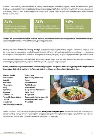 WSPÓŁPRACA Z BRANŻĄ 47
Marka parasolowa Pomorskie Culinary Prestige urzeczywistnia potencjał kulinarny regionu ale również integruje bran-
żę, co pozytywnie przekłada się na jakość usług i różnorodność oferty. Wypracowana platforma współpracy z restauratora-
mi oraz producentami pozwala prowadzić wiarygodny marketing destynacji przynoszący wymierne korzyści dla obu stron.
Dzięki współpracy w ramach projektu PCP wszyscy członkowie mogą liczyć na stałą obecność we wszystkich działaniach
marketingowych podejmowanych przez PROT na rynkach krajowym i zagranicznych.
Grono partnerów liczy obecnie 30 restauracji z całego regionu. Wszystkie lokale pracują w zgodzie z ideą slow food
i nawiązują do tradycji kulinarnych Pomorza, co jest podstawą przyłączenia się do partnerstwa
Gdanski Bowke
Zafishowani
Kubicki
Brovarnia
Filharmonia
Bulaj
Delmonico
Sztuczka
Szafarnia 10
Piwna 47 - Food & Wine
Corezze
Secretariat
1906 Gourmet Restarant
Czarny Kos
Restauracja Zamkowa
Piano
Zielona Brama
Polskie Smaki
Nordowi Mól
Stary Browar Kościerzyna
Pałac Poraj
Biały Królik
Restauracja hotelu Aubrecht
Pieterwas Krew i Woda
Projekt 36
Dlatego też promocja kulinariów na stałe wpisana została w działania promocyjne PROT i stanowi wiodącą oś
komunikacji zarówno na rynku krajowym, jak i zagranicznym.
75%
Polskich turystów bierze pod
uwagę smaczne jedzenie przy
wyborze celu podróży
72%
Jest skłonna nadłożyć drogi, by
zjeść posiłek w niepowtarzalnym
miejscu
78%
Postawiłoby na dania z
regionalnych produktów
Główną platformą komunikacyjną projektu jest blog www.pomorskie-prestige.eu. Zamieszczone na niej informacje do-
tyczą prezentacji oferty premium regionu pomorskiego ze szczególnym uwzględnieniem potencjału kulinarnego regionu
inspirując tym samym do przyjazdów niezależnie od sezonu czy pory roku.
Turystyka kulinarna to już nie tylko trend w turystyce światowej ale również zyskuje ona więcej zwolenników na rynku
krajowym kształtując tym samym potrzeby konsumenckie i popyt na ofertę tematyczną. Turyści kulinarni jako świadomi i
poszukujący odbiorcy stają się kluczową grupą obsługi ruchu turystycznego bezpośrednio wpływającą na przełamywanie
bariery sezonowości.
 