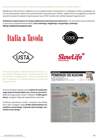 WSPÓŁPRACA Z BRANŻĄ 49
Istotnym elementem projektu Pomorskie Prestige są działania o charakterze media relations.
Współpracaz dziennikarzami, blogerami czy też wydawnictwami tematycznymi to obiektywny przekaz pozwalający do-
trzeć do potencjalnych odbiorców za pośrednictwem opiniotwórczych mediów. Aspekt kulinarny uwzględniony został we
wszystkich wizytach studyjnych organizowanych przez PROT zarówno dla mediów krajowychi zagranicznych.
Dodatkowo zorganizowano aż 4 wizyty dedykowane dziennikarzom kulinarnym. Do skosztowania pomorskiej kuch-
ni zaproszono przedstawicieli mediówz rynku włoskiego, belgijskiego, brytyjskiego i polskiego.
Wiecej o wizytach przeczytasz tutaj
W ramach projektu realizowanych jest również sze-
reg działań placementowych ukierunkowanych na
wzmocnienie indywidualnych marek restauratorów
jak i budowanie ich rozpoznawalności na kulinarnej
mapie Pomorza.
Na rynku lokalnym wydany został dodatek do weekendo-
wego wydania Gazety Wyborczej „Pomorze od kuchni”.
Materiał przygotowany został w nakładzie 18 000 egzem-
plarzy i zasięgiem objął całe województwo pomorskie.
Publikacja poprzedzona została kampanią internetową,
która swym zasięgiem objęła 50 000 użytkownikówz wo-
jewództw pomorskiego, kujawsko-pomorskiegoi war-
mińsko-mazurskiego.
 