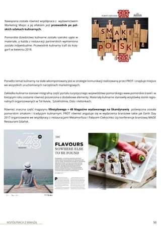 WSPÓŁPRACA Z BRANŻĄ 50
Nawiązana została również współpraca z wydawnictwem
Marketing Miejsc a jej efektem jest przewodnik po pol-
skich szlakach kulinarnych.
Pomorskie dziedzictwo kulinarne zostało szeroko ujęte w
materiale, a każda z restauracji partnerskich wymieniona
została indywidualnie. Przewodnik kulinarny trafi do księ-
garń w kwietniu 2018.
Ponadto temat kulinarny na stałe wkomponowany jest w strategie komunikacji realizowaną przez PROT i znajduje miejsce
we wszystkich uruchamianych narzędziach marketingowych.
Zakładka kulinarna stanowi integralną część portalu turystycznego województwa pomorskiego www.pomorskie.travel i w
bieżącym roku zostanie również poszerzona o dodatkowe elementy. Materiały kulinarne stanowiły wizytówkę stoisk regio-
nalnych organizowanych w Tel Avivie, Sztokholmie, Oslo i Helsinkach.
Również znaczna część magazynu lifestylowego + 48 Magazine wydawanego na Skandynawię poświęcona została
pomorskim smakom i tradycjom kulinarnym. PROT również angażuje się w wydarzenia branżowe takie jak Earth Day
2017 organizowane we współpracy z restauracjami Metamorfoza i Pałacem Ciekocinko czy konferencje branżową MADE
Restaurant Gdańsk.
 