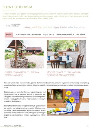 WSPÓŁPRACA Z BRANŻĄ 51
Slow Life Tourism
Ta nowa filozofia życia oparta na umiejętnym zarządzaniu własnym czasem i zachowaniu balansu pomiędzy
życiem zawodowym, rodzinnym a odpoczynkiem szybko znalazła swoje miejcie w turystyce stwarzając tym sa-
mym przestrzeń dla tworzenia alternatywnych form wypoczynku.
Rosnąca świadomość konsumentów, powrót do korzeni i tożsamości, szukanie wyciszenia i równowagi wewnętrznej
sprawia, że hasło agroturystyka nabiera aktualnie zupełnie nowego znaczenia i staje się wysoko wyspecjalizowaną dzie-
dziną
Odpowiadając na potrzeby klientów rozpoczęto prace nad
poszerzeniem oferty premium właśnie o pobyty na wsi,
umiejętnie łączące elementy dziedzictwa kulturowego z ko-
lorytem i tradycją lokalną oraz mocno wyeksponowanym
produktem kulinarnym.
Zidentyfikowano miejsca z niepowtarzalnym agroklimatem
ale również warsztaty tematyczne czy też lokalnych pro-
ducentów i twórców ludowych. Wątek ten mocno wkom-
ponowany został w działania komunikacyjne i promocyjne
co pozycjonuje region jako miejsce wypoczynku w rytmie
slow.
 
