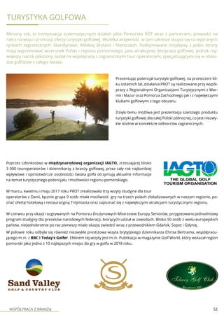WSPÓŁPRACA Z BRANŻĄ 52
TURYSTYKA GOLFOWA
Miniony rok, to kontynuacja systematycznych działań jakie Pomorska ROT wraz z partnerami, prowadzi na
rzecz rozwoju i promocji oferty turystyki golfowej. Wszelka aktywność w tym zakresie skupia się na wybranych
rynkach zagranicznych: Skandynawii, Wielkiej Brytanii i Niemczech. Podejmowane inicjatywy z jeden strony
mają wypromować wizerunek Polski i regionu pomorskiego, jako atrakcyjnej destynacji golfowej, jednak naj-
większy nacisk położony został na współpracę z zagranicznymi tour operatorami, specjalizującymi się w obsłu-
dze golfistów z całego świata.
Prezentując potencjał turystyki golfowej, na przestrzeni kil-
ku ostatnich lat, działania PROT są realizowane przy współ-
pracy z Regionalnymi Organizacjami Turystycznymi z War-
mii i Mazur oraz Pomorza Zachodniego jak i z największymi
klubami golfowymi z tego obszaru.
Dzięki temu możliwa jest prezentacja szerszego produktu
turystyki golfowej dla całej Polski północnej, co jest niezwy-
kle istotne w kontekście odbiorców zagranicznych.
Poprzez członkostwo w międzynarodowej organizacji IAGTO, zrzeszającej blisko
3 000 touroperatorów i dziennikarzy z branży golfowej, przez cały rok najbardziej
wpływowe i opiniotwórcze osobistości świata golfa otrzymują aktualne informacje
na temat turystycznego potencjału i możliwości regionu pomorskiego.
W marcu, kwietniu i maju 2017 roku PROT zrealizowała trzy wizyty studyjne dla tour
operatorów z Danii, łącznie grupa 9 osób miała możliwość gry na trzech polach zlokalizowanych w naszym regionie, po-
znać ofertę hotelową i restauracyjną Trójmiasta oraz zapoznać się z największymi atrakcjami turystycznymi regionu.
W czerwcu przy okazji rozgrywanych na Pomorzu Drużynowych Mistrzostw Europy Seniorów, przygotowano jednodniowy
program studyjny dla prezesów narodowych federacji, biorących udział w zawodach. Blisko 50 osób z wielu europejskich
państw, niejednokrotnie po raz pierwszy miało okazję zwiedzić wraz z przewodnikiem Gdańsk, Sopot i Gdynię.
W połowie roku odbyła się również niezwykle prestiżowa wizyta brytyjskiego dziennikarza Chrisa Bertrama, współpracu-
jącego m.in. z BBC i Today’s Golfer. Efektem tej wizyty jest m.in. Publikacja w magazynie Golf World, który wskazał region
pomorski jako jedno z 10 najlepszych miejsc do gry w golfa w 2018 roku.
 
