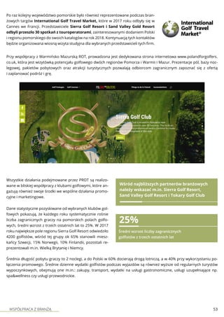 WSPÓŁPRACA Z BRANŻĄ 53
Po raz kolejny województwo pomorskie było również reprezentowane podczas bran-
żowych targów International Golf Travel Market, które w 2017 roku odbyły się w
Cannes we Francji. Przedstawiciele Sierra Golf Resort i Sand Valley Gold Resort
odbyli przeszło 30 spotkań z touroperatorami, zainteresowanymi dodaniem Polski
i regionu pomorskiego do swoich katalogów na rok 2018. Kontynuacją tych kontaktów
będzie organizowana wiosną wizyta studyjna dla wybranych przedstawicieli tych firm.
Przy współpracy z Warmińsko Mazurską ROT, prowadzona jest dedykowana strona internetowa www.polandforgolfers.
co.uk, która jest wizytówką potencjału golfowego dwóch regionów Pomorza i Warmii i Mazur. Prezentacje pól, bazy noc-
legowej, pakietów pobytowych oraz atrakcji turystycznych pozwalają odbiorcom zagranicznym zapoznać się z ofertą
i zaplanować podróż i grę.
Wszystkie działania podejmowane przez PROT są realizo-
wane w bliskiej współpracy z klubami golfowymi, które an-
gażują również swoje środki we wspólne działania promo-
cyjne i marketingowe.
Wśród najbliższych partnerów branżowych
należy wskazać m.in. Sierra Golf Resort,
Sand Valley Golf Resort i Tokary Golf Club
Dane statystyczne pozyskiwane od wybranych klubów gol-
fowych pokazują, że każdego roku systematycznie rośnie
liczba zagranicznych graczy na pomorskich polach golfo-
wych, średni wzrost z trzech ostatnich lat to 25%. W 2017
roku największe pole regionu Sierra Golf Resort odwiedziło
4200 golfistów, wśród tej grupy ok 65% stanowili miesz-
kańcy Szwecji, 15% Norwegii, 10% Finlandii, pozostali re-
prezentowali m.in. Wielką Brytanię i Niemcy.
25%
Średni wzrost liczby zagranicznych
golfistów z trzech ostatnich lat
Średnia długość pobytu graczy to 2 noclegi, a do Polski w 60% docierają drogą lotniczą, a w 40% przy wykorzystaniu po-
łączenia promowego. Średnie dzienne wydatki golfistów podczas wyjazdów są również wyższe od regularnych turystów
wypoczynkowych, obejmują one m.in.: zakupy, transport, wydatki na usługi gastronomiczne, usługi uzupełniające np.
spa&wellness czy usługi przewodnickie.
 