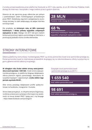 DZIAŁANIA ONLINE 55
Z analizy przeprowadzonej przez platformę Hootsuite w 2017 roku wynika, że aż 28 milionów Polaków miało
dostęp do Internetu i korzystało z niego średnio przez 6 godzin dziennie.
Dotarcie do tak ogromnej grupy odbiorców jest jednym
z podstawowych zadań marketingowych prowadzonych
przez PROT. Dodatkowy argument zaangażowania w pro-
mocję sieciową, to stale zwiększający się wpływ Internetu
w branży travel.
Dla przykładu, w minionym roku aż 68% rezerwacji
hotelowych, i blisko połowę wyjazdów urlopowych
wykupiono w sieci. Dlatego rok 2017 stał pod znakiem
kontynuacji promocji regionu pomorskiego w Internecie, a
promocję tę podzielić można na kilka elementów.
28 MLN
Polaków miało dostęp do Internetu w 2017 r.
68 %
Rezerwacji hotelowych i blisko połowę
wyjazdów urlopowych wykupiono w sieci
STRONY INTERNETOWE
Główną platformą komunikacji marketingowej PROT są strony pomorskie.travel oraz pomorskie-prestige.eu.
Portal pomorskie.travel to internetowy przewodnik skupiający się na rekomendowaniu oferty turystycznej re-
gionu głównie wśród odbiorcy krajowego.
W ubiegłym roku liczba odsłon strony www.pomor-
skie.travel wyniosła 1 659 540. Z kolei strona www.po-
morskie-prestige.eu, to platforma blogowa dedykowana
ofercie premium regionu pomorskiego, skierowana do
turystów krajowych i zagranicznych. Liczba odsłon tego
portalu wyniosła 98 691.
Obie strony posiadają dedykowane profile społeczno-
ściowe na Facebooku, Instagramie i Youtubie.
Strona www.prot.gda.pl , to oficjalna witryna Organizacji,
na której umieszczane są bieżące informacje oraz wiado-
mości na temat działań PROT. Spięty jest z nią fanpage
- https://www.facebook.com/protregion/
Statystyki stron pomorskie.travel
i pomorskie-prestige.eu w 2017 r.
1 659 540
Ilość odsłon pomorskie.travel
98 691
Ilość odsłon pomorskie-prestige.eu
 