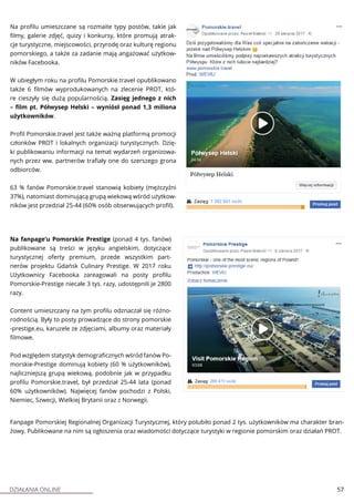 DZIAŁANIA ONLINE 57
Na profilu umieszczane są rozmaite typy postów, takie jak
filmy, galerie zdjęć, quizy i konkursy, które promują atrak-
cje turystyczne, miejscowości, przyrodę oraz kulturę regionu
pomorskiego, a także za zadanie mają angażować użytkow-
ników Facebooka.
W ubiegłym roku na profilu Pomorskie.travel opublikowano
także 6 filmów wyprodukowanych na zlecenie PROT, któ-
re cieszyły się dużą popularnością. Zasięg jednego z nich
– film pt. Półwysep Helski – wyniósł ponad 1,3 miliona
użytkowników.
Profil Pomorskie.travel jest także ważną platformą promocji
członków PROT i lokalnych organizacji turystycznych. Dzię-
ki publikowaniu informacji na temat wydarzeń organizowa-
nych przez ww. partnerów trafiały one do szerszego grona
odbiorców.
63 % fanów Pomorskie.travel stanowią kobiety (mężczyźni
37%), natomiast dominującą grupą wiekową wśród użytkow-
ników jest przedział 25-44 (60% osób obserwujących profil).
Na fanpage’u Pomorskie Prestige (ponad 4 tys. fanów)
publikowane są treści w języku angielskim, dotyczące
turystycznej oferty premium, przede wszystkim part-
nerów projektu Gdańsk Culinary Prestige. W 2017 roku
Użytkownicy Facebooka zareagowali na posty profilu
Pomorskie-Prestige niecałe 3 tys. razy, udostępnili je 2800
razy.
Content umieszczany na tym profilu odznaczał się różno-
rodnością. Były to posty prowadzące do strony pomorskie
-prestige.eu, karuzele ze zdjęciami, albumy oraz materiały
filmowe.
Pod względem statystyk demograficznych wśród fanów Po-
morskie-Prestige dominują kobiety (60 % użytkowników),
najliczniejszą grupą wiekową, podobnie jak w przypadku
profilu Pomorskie.travel, był przedział 25-44 lata (ponad
60% użytkowników). Najwięcej fanów pochodzi z Polski,
Niemiec, Szwecji, Wielkiej Brytanii oraz z Norwegii.
Fanpage Pomorskiej Regionalnej Organizacji Turystycznej, który polubiło ponad 2 tys. użytkowników ma charakter bran-
żowy. Publikowane na nim są ogłoszenia oraz wiadomości dotyczące turystyki w regionie pomorskim oraz działań PROT.
 