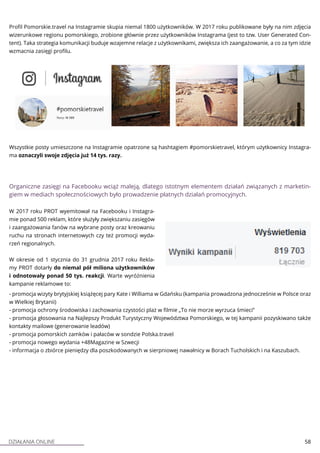 DZIAŁANIA ONLINE 58
Profil Pomorskie.travel na Instagramie skupia niemal 1800 użytkowników. W 2017 roku publikowane były na nim zdjęcia
wizerunkowe regionu pomorskiego, zrobione głównie przez użytkowników Instagrama (jest to tzw. User Generated Con-
tent). Taka strategia komunikacji buduje wzajemne relacje z użytkownikami, zwiększa ich zaangażowanie, a co za tym idzie
wzmacnia zasięgi profilu.
Wszystkie posty umieszczone na Instagramie opatrzone są hashtagiem #pomorskietravel, którym użytkownicy Instagra-
ma oznaczyli swoje zdjęcia już 14 tys. razy.
Organiczne zasięgi na Facebooku wciąż maleją, dlatego istotnym elementem działań związanych z marketin-
giem w mediach społecznościowych było prowadzenie płatnych działań promocyjnych.
W 2017 roku PROT wyemitował na Facebooku i Instagra-
mie ponad 500 reklam, które służyły zwiększaniu zasięgów
i zaangażowania fanów na wybrane posty oraz kreowaniu
ruchu na stronach internetowych czy też promocji wyda-
rzeń regionalnych.
W okresie od 1 stycznia do 31 grudnia 2017 roku Rekla-
my PROT dotarły do niemal pół miliona użytkowników
i odnotowały ponad 50 tys. reakcji. Warte wyróżnienia
kampanie reklamowe to:
- promocja wizyty brytyjskiej książęcej pary Kate i Williama w Gdańsku (kampania prowadzona jednocześnie w Polsce oraz
w Wielkiej Brytanii)
- promocja ochrony środowiska i zachowania czystości plaż w filmie „To nie morze wyrzuca śmieci”
- promocja głosowania na Najlepszy Produkt Turystyczny Województwa Pomorskiego, w tej kampanii pozyskiwano także
kontakty mailowe (generowanie leadów)
- promocja pomorskich zamków i pałaców w sondzie Polska.travel
- promocja nowego wydania +48Magazine w Szwecji
- informacja o zbiórce pieniędzy dla poszkodowanych w sierpniowej nawałnicy w Borach Tucholskich i na Kaszubach.
 
