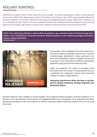 DZIAŁANIA ONLINE 59
REKLAMY ADWORDS
AdWords to program reklam online stworzony przez Google. Umożliwia wyświetlanie reklam w wyszukiwarce
oraz w sieci reklamowej obejmującej ponad 2 mln witryn. W minionym roku PROT przeprowadził kilkanaście
kampanii Adwords. Ich przekaz docierał do precyzyjnie wyselekcjonowanych grup odbiorców. Przełożyło się
to na zwiększenie ilości wizyt na stronach www.pomorskie.travel i www.pomorskie-prestige.eu oraz promocję
regionu pomorskiego, jego atrakcji turystycznych i wydarzeń organizowanych przez partnerów PROT.
W 2017 roku użytkownicy kliknęli w reklamy PROT ponad 50 tys. razy, natomiast średni CTR (click through ratio)
reklam w sieci wyszukiwania nie spadał poniżej 5%. Reklamy graficzne w sieci reklamowej Google odnotowały
niemal 3 miliony wyświetleń.
W przypadku reklam odsyłających do strony www.pomor-
skie.travel działania promocyjne opierały się na kampanii
remarketingowej (wyświetlanie reklam graficznych oso-
bom, które odwiedziły już wybrane kategorie witryny) oraz
na kampanii w sieci wyszukiwania. Reklamy w tej kampanii
wyświetlane były pod konkretne słowa kluczowe.
Dobór poszczególnych fraz oparto na tematyce strony
pomorskie.travel oraz danych na temat popularności po-
szczególnych fraz uzyskanych z planera słów kluczowych
(oficjalne narzędzie Google Adwords).
Najczęściej wyszukiwane słowa kluczowe w tej kam-
panii to: Gdańsk zwiedzanie, Atrakcje Trójmiasto oraz
Zwiedzanie Sopotu.
Kampanie Adwords, które odsyłały do różnych kategorii strony www.pomorskie-prestige.eu skupiały się głównie na re-
klamach w sieci wyszukiwania. Proces doboru fraz wyglądał podobnie, jak w przypadku strony www.pomorskie.travel.
Najczęściej wyszukiwane frazy w tej kampanii to Gdańsk restauracje, Gdynia restauracje, Gdańsk SPA czy też Kaszuby
restauracje.
 