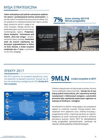 GOSPODARKA TURYSTYCZNA 6
Celem nadrzędnym jest jednak sukcesywne wydłuża-
nie sezonu i przełamywanie bariery sezonowości, co
po kilku latach konsekwentnej pracy przynosi efekty. Czy-
ste powietrze to niekwestionowany atut regionu pozwa-
lający skutecznie zwrócić uwagę w se-
zonie zimowym. Dlatego element ten
podkreślany jest mocno w komunikacji
marketingowej regionu. Przeprowa-
dzona kampania internetowa pod
hasłem „ferie bez smogu” przynio-
sła bardzo dobre rezultaty. Pomorskie
stało się trzecim najchętniej wy-
bieranym województwem w Polsce
na ferie zimowe, a liczba turystów
zwiększyła się o 7 proc. w porówna-
niu do roku ubiegłego
7%
Rok 2017 pomimo, że na pewno specyficzny, utrzy-
ma wskaźniki na wysokim poziomie. Szacuje się, że
ten rok zamkniemy analogiczną do 2016 liczbą ok 9
mln turystów.
Chłodne i kapryśne lato nie odstraszyło turystów, a branża
mocno zwiększyła swoje przychody. Szacuje się, że naj-
więcej zyskali restauratorzy, jak i operatorzy atrakcji
turystycznych z biletowanym wstępem, a pomorskie
ponownie było najchętniej wybieranym regionem na
wakacje (aż 33,08 proc. noclegów)
Paradoksalnie to właśnie niesprzyjająca aura pozytywnie
wpływa na mobilność turystów. Szukają bowiem alter-
natywnych form spędzania czasu, chętniej korzystają z
przygotowanej oferty i organizują wycieczki po regionie.
Negatywne jej skutki zaznaczają się jednak w sposobie
planowania podróży. Sezon 2017 to zdecydowanie
mniej przyjazdów spontanicznych, zaznaczył się
również udział pobytów krótkookresowych. ch.
9MLN Liczba turystów w 2017
Sezon zimowy 2017/18
Wzrost przyjazdów
MISJA STRATEGICZNA
EFEKTY 2017
 