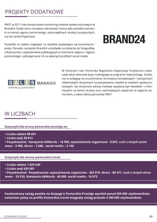 DZIAŁANIA ONLINE 60
PROJEKTY DODATKOWE
PROT w 2017 roku kontynuował monitoring mediów społecznościowych w
Brand24. Dzięki temu narzędziu odnotować można było wszelkie wzmian-
ki na temat regionu pomorskiego, poszczególnych atrakcji turystycznych,
czy też samej Organizacji.
Pozwoliło to szybko reagować na wszelkie pojawiające się komentarze i
posty. Ponadto narzędzie Brand24 umożliwiło na dotarcie do fotografów,
influencerów i użytkowników publikujących w Internecie zdjęcia z regionu
pomorskiego i udostępnianie ich na własnych profilach social media.
W minionym roku Pomorska Regionalna Organizacja Turystyczna rozpo-
częła także zbieranie bazy mailingowej w programie Salesmanago. Działa-
nia te polegają na uruchomieniu formularzy kontaktowych i kampaniach
reklamowych skupionych na pozyskiwaniu leadów w mediach społeczno-
ściowych. Na otrzymane adresy mailowe wysyłany był newsletter z infor-
macjami na temat atrakcji oraz nadchodzących wydarzeń w regionie po-
morskim, a także oferty partnerów PROT.
W LICZBACH
• Liczba odsłon 98 691
• Liczba sesji 38 813
• Pozyskiwanie: Kampania AdWords – 16 990, wyszukiwanie organiczne - 8 847, ruch z innych stron
www – 2 996, direct – 2 680, social media – 2 196
Statystyki dla strony pomorskie-prestige.eu
• Liczba odsłon 1 659 540
• Liczba sesji 635 681
• Pozyskiwanie: Pozyskiwanie: wyszukiwanie organiczne - 363 979, direct - 80 477, ruch z innych stron
www - 53 918, Kampania AdWords - 40 000, social media - 16 673
Statystyki dla strony pomorskie.travel
Facebookowy zasięg postów na fanpage’u Pomorskie-Prestige wyniósł ponad 650 000 użytkowników,
natomiast posty na profilu Pomorskie.travel osiągnęły zasięg przeszło 4 300 000 użytkowników
 