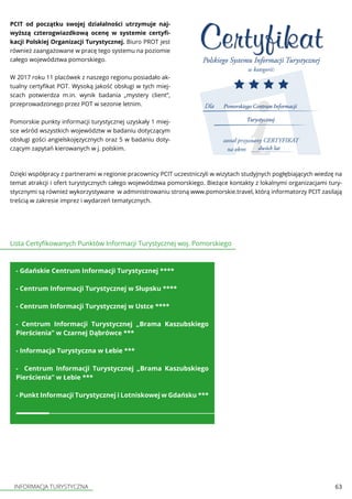 INFORMACJA TURYSTYCZNA 63
PCIT od początku swojej działalności utrzymuje naj-
wyższą czterogwiazdkową ocenę w systemie certyfi-
kacji Polskiej Organizacji Turystycznej. Biuro PROT jest
również zaangażowane w pracę tego systemu na poziomie
całego województwa pomorskiego.
W 2017 roku 11 placówek z naszego regionu posiadało ak-
tualny certyfikat POT. Wysoką jakość obsługi w tych miej-
scach potwierdza m.in. wynik badania „mystery client”,
przeprowadzonego przez POT w sezonie letnim.
Pomorskie punkty informacji turystycznej uzyskały 1 miej-
sce wśród wszystkich województw w badaniu dotyczącym
obsługi gości angielskojęzycznych oraz 5 w badaniu doty-
czącym zapytań kierowanych w j. polskim.
Dzięki współpracy z partnerami w regionie pracownicy PCIT uczestniczyli w wizytach studyjnych pogłębiających wiedzę na
temat atrakcji i ofert turystycznych całego województwa pomorskiego. Bieżące kontakty z lokalnymi organizacjami tury-
stycznymi są również wykorzystywane w administrowaniu stroną www.pomorskie.travel, którą informatorzy PCIT zasilają
treścią w zakresie imprez i wydarzeń tematycznych.
Lista Certyfikowanych Punktów Informacji Turystycznej woj. Pomorskiego
- Gdańskie Centrum Informacji Turystycznej ****
- Centrum Informacji Turystycznej w Słupsku ****
- Centrum Informacji Turystycznej w Ustce ****
- Centrum Informacji Turystycznej „Brama Kaszubskiego
Pierścienia” w Czarnej Dąbrówce ***
- Informacja Turystyczna w Łebie ***
- Centrum Informacji Turystycznej „Brama Kaszubskiego
Pierścienia” w Łebie ***
- Punkt Informacji Turystycznej i Lotniskowej w Gdańsku ***
 