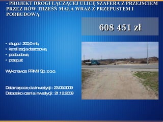 - PROJEKT DROGI ŁĄCZĄCEJ ULICĘ SZAFERA Z PRZEJŚCIEM PRZEZ RÓW TRZEŚŃ MAŁA WRAZ Z PRZEPUSTEM I PODBUDOWĄ długość 200,0 mb, kanalizacja deszczowa, podbudowa, przepust Wykonawca: PRMiI Sp. z o.o.  Data rozpoczęcia inwestycji: 23.09.2009  Data zakończenia inwestycji: 21.12.2009 608 451 zł 