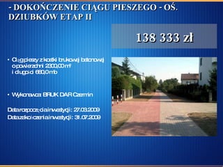 - DOKOŃCZENIE CIĄGU PIESZEGO - OŚ. DZIUBKÓW ETAP II   Ciąg pieszy z kostki brukowej betonowej o powierzchni 2300,00 m 2 i długości 680,0 mb Wykonawca: BRUK DAR Czermin Data rozpoczęcia inwestycji: 27.03.2009  Data zakończenia inwestycji: 31.07.2009 138 333 zł 