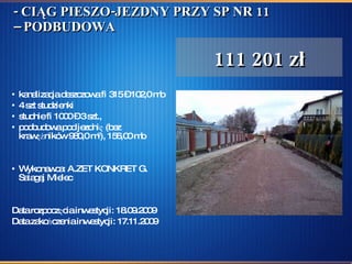 - CIĄG PIESZO-JEZDNY PRZY SP NR 11 – PODBUDOWA kanalizacja deszczowa fi 315 – 102,0 mb 4 szt studzienki studnie fi 1000 – 3 szt., podbudowa pod jezdnię (bez krawężników 980,0 m 2 ), 156,00 mb Wykonawca: A.ZET KONKRET G. Sałagaj Mielec  Data rozpoczęcia inwestycji: 18.09.2009  Data zakończenia inwestycji: 17.11.2009 111 201 zł 