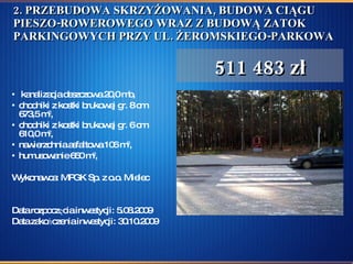 2. PRZEBUDOWA SKRZYŻOWANIA, BUDOWA CIĄGU PIESZO-ROWEROWEGO WRAZ Z BUDOWĄ ZATOK PARKINGOWYCH PRZY UL. ŻEROMSKIEGO-PARKOWA kanalizacja deszczowa 20,0 mb,  chodniki z kostki brukowej gr. 8 cm 673,5 m 2 , chodniki z kostki brukowej gr. 6 cm 610,0 m 2 , nawierzchnia asfaltowa 106 m 2 ,  humusowanie 650 m 2 , Wykonawca: MPGK Sp. z o.o. Mielec Data rozpoczęcia inwestycji: 5.08.2009  Data zakończenia inwestycji: 30.10.2009 511 483 zł 