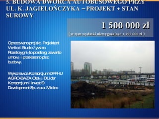 5. BUDOWA DWORCA AUTOBUSOWEGO PRZY UL. K. JAGIELOŃCZYKA – PROJEKT + STAN SUROWY   1 500 000 zł  ( w tym wydatki niewygasające 1 395 000 zł )   Opracowano projekt. Projektant Vertical Studio Żywiec. Rozstrzygnięto przetarg, zawarto umowę i przekazano plac budowy. Wykonawca Konsorcjum – PPHU AGRO-BAZA Otałęż – Lider Konsorcjum i Invest –Development Sp. z o.o. Mielec  