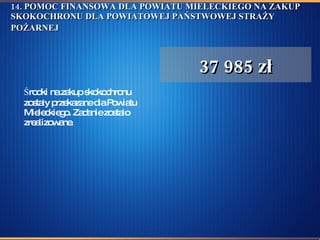 14. POMOC FINANSOWA DLA POWIATU MIELECKIEGO NA ZAKUP SKOKOCHRONU DLA POWIATOWEJ PAŃSTWOWEJ STRAŻY POŻARNEJ   Środki na zakup skokochronu zostały przekazane dla Powiatu Mieleckiego. Zadanie zostało zrealizowane.  37 985 zł 