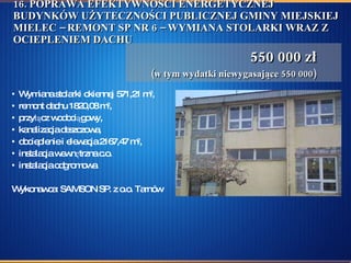 16. POPRAWA EFEKTYWNOŚCI ENERGETYCZNEJ BUDYNKÓW UŻYTECZNOŚCI PUBLICZNEJ GMINY MIEJSKIEJ MIELEC – REMONT SP NR 6 – WYMIANA STOLARKI WRAZ Z OCIEPLENIEM DACHU Wymiana stolarki okiennej 571,21 m 2 ,  remont dachu 1820,08 m 2 , przyłącz wodociągowy, kanalizacja deszczowa, docieplenie i elewacja 2167,47 m 2 , instalacja wewnętrzna c.o. instalacja odgromowa Wykonawca: SAMSON SP. z o.o. Tarnów 550 000 zł (w tym wydatki niewygasające 550 000) 