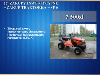 17. ZAKUPY INWESTYCYJNE – ZAKUP TRAKTORKA – SP 9 Zakup zrealizowany (traktor konieczny do utrzymania i konserwacji boiska ze sztuczną nawierzchnią (ORLIK) 7 500zł 